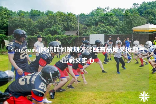 浙江团建如何策划才能既有高度又接地气出彩又走心
